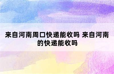 来自河南周口快递能收吗 来自河南的快递能收吗